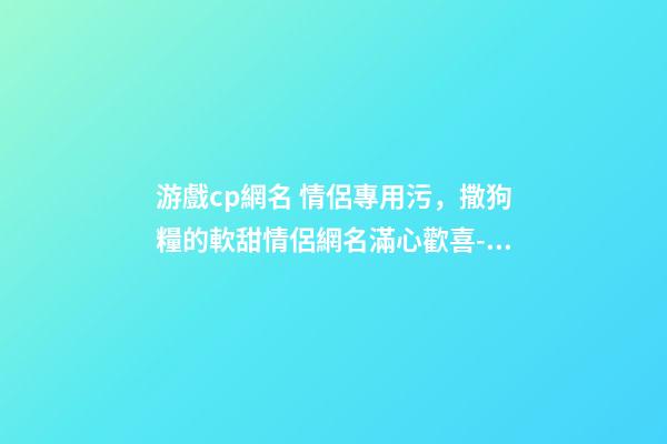 游戲cp網名 情侶專用污，撒狗糧的軟甜情侶網名滿心歡喜-可愛點-第1張-觀點-玄機派